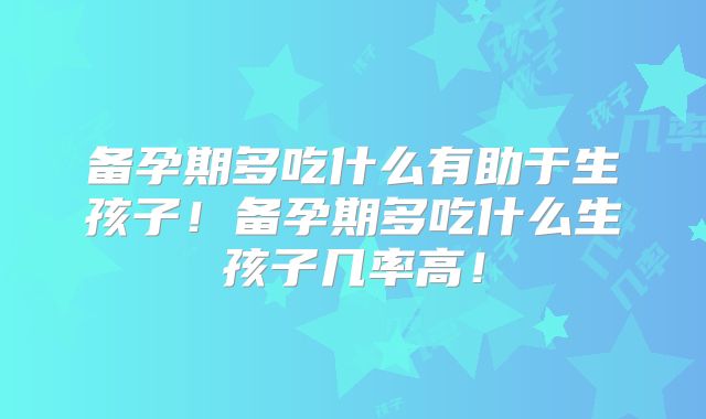备孕期多吃什么有助于生孩子！备孕期多吃什么生孩子几率高！
