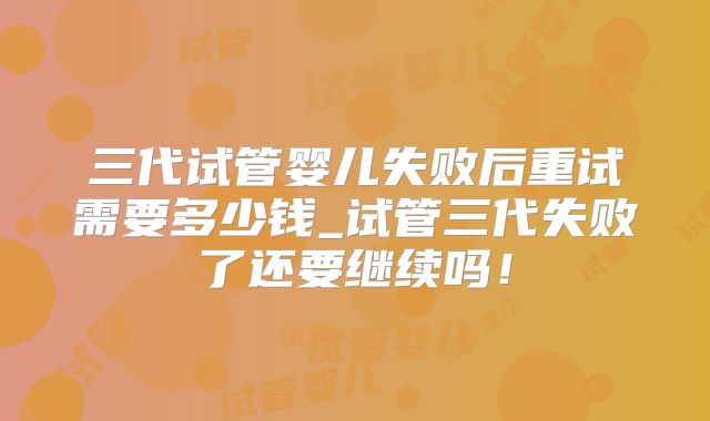三代试管婴儿失败后重试需要多少钱_试管三代失败了还要继续吗!