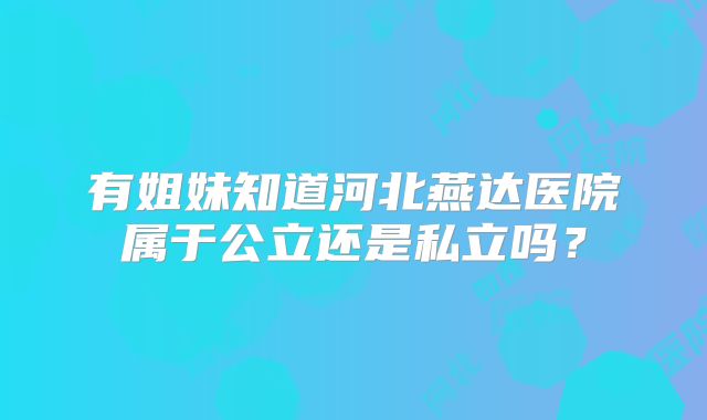 有姐妹知道河北燕达医院属于公立还是私立吗?