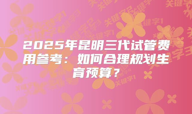 2025年昆明三代试管费用参考:如何合理规划生育预算?