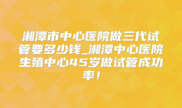 湘潭市中心医院做三代试管要多少钱_湘潭中心医院生殖中心45岁做试管成功率！