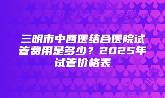 三明市中西医结合医院试管费用是多少？2025年试管价格表