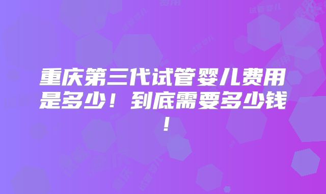 重庆第三代试管婴儿费用是多少！到底需要多少钱！