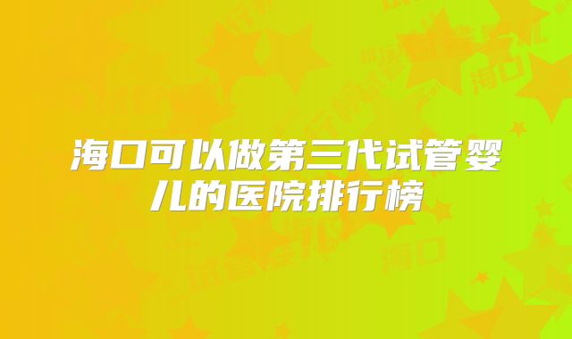 海口可以做第三代试管婴儿的医院排行榜