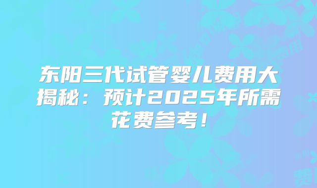 东阳三代试管婴儿费用大揭秘：预计2025年所需花费参考！