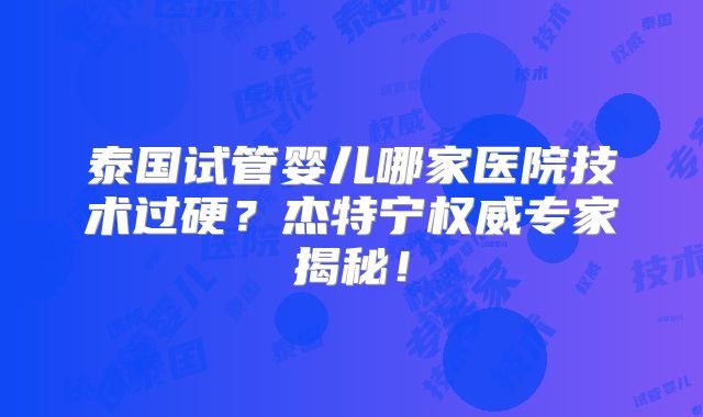泰国试管婴儿哪家医院技术过硬？杰特宁权威专家揭秘！