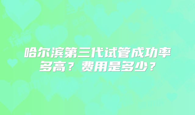 哈尔滨第三代试管成功率多高？费用是多少？