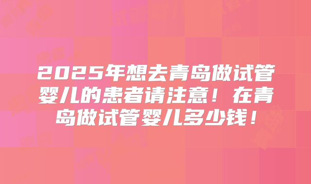 2025年想去青岛做试管婴儿的患者请注意！在青岛做试管婴儿多少钱！