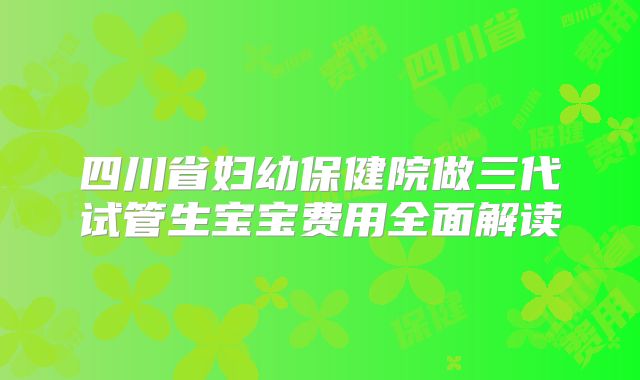 四川省妇幼保健院做三代试管生宝宝费用全面解读