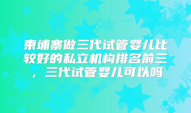 柬埔寨做三代试管婴儿比较好的私立机构排名前三,三代试管婴儿可以吗