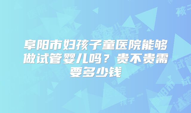 阜阳市妇孩子童医院能够做试管婴儿吗？贵不贵需要多少钱