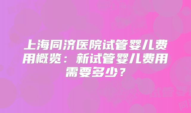 上海同济医院试管婴儿费用概览：新试管婴儿费用需要多少？