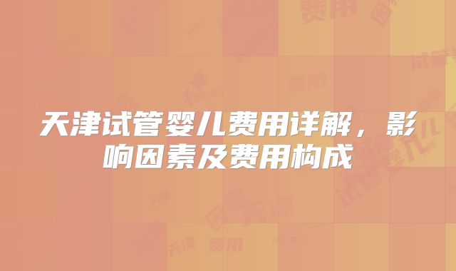 天津试管婴儿费用详解，影响因素及费用构成
