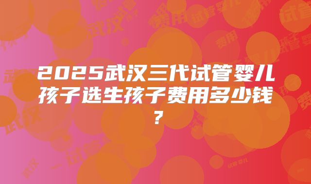 2025武汉三代试管婴儿孩子选生孩子费用多少钱?