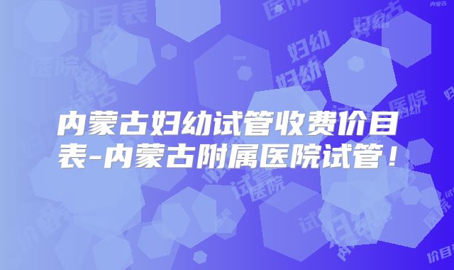内蒙古妇幼试管收费价目表-内蒙古附属医院试管！
