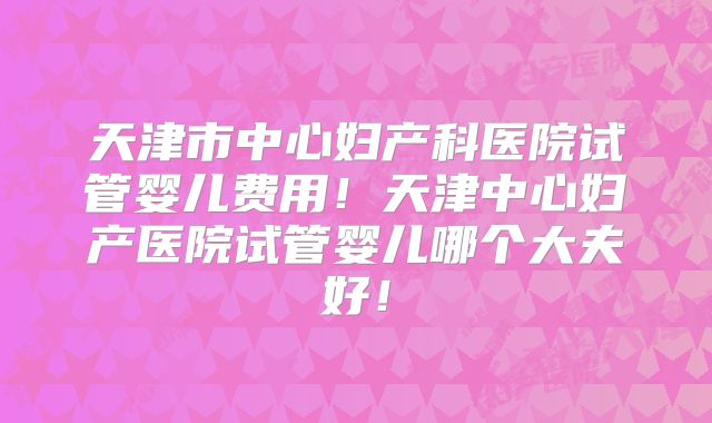 天津市中心妇产科医院试管婴儿费用！天津中心妇产医院试管婴儿哪个大夫好！