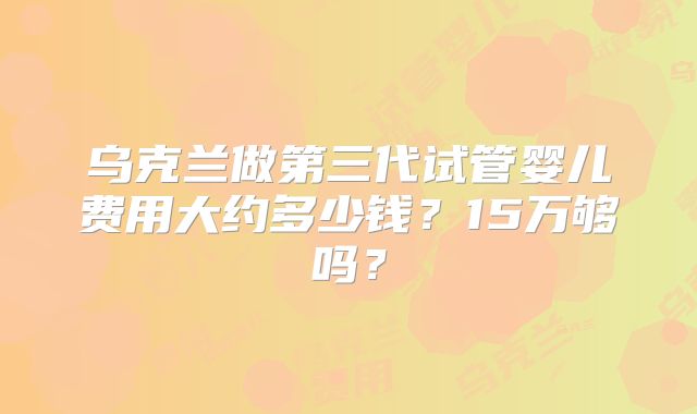 乌克兰做第三代试管婴儿费用大约多少钱？15万够吗？