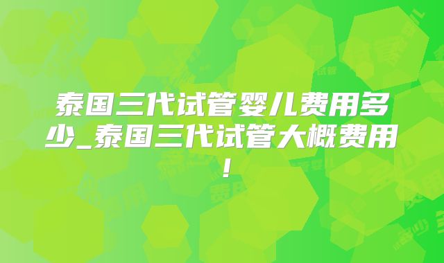泰国三代试管婴儿费用多少_泰国三代试管大概费用！