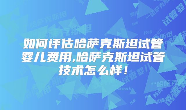 如何评估哈萨克斯坦试管婴儿费用,哈萨克斯坦试管技术怎么样！