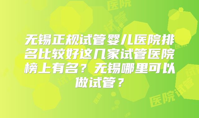 无锡正规试管婴儿医院排名比较好这几家试管医院榜上有名?无锡哪里可以做试管?