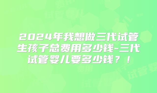 2024年我想做三代试管生孩子总费用多少钱-三代试管婴儿要多少钱?!