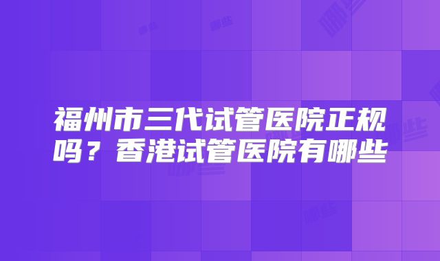 福州市三代试管医院正规吗？香港试管医院有哪些