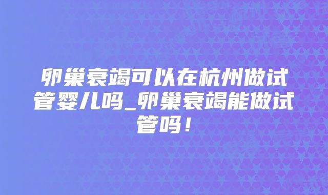 卵巢衰竭可以在杭州做试管婴儿吗_卵巢衰竭能做试管吗！