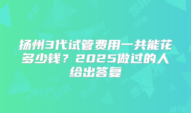 扬州3代试管费用一共能花多少钱？2025做过的人给出答复