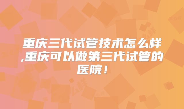 重庆三代试管技术怎么样,重庆可以做第三代试管的医院!