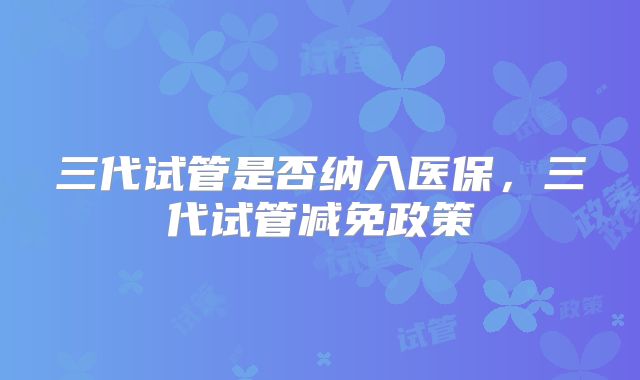 三代试管是否纳入医保,三代试管减免政策