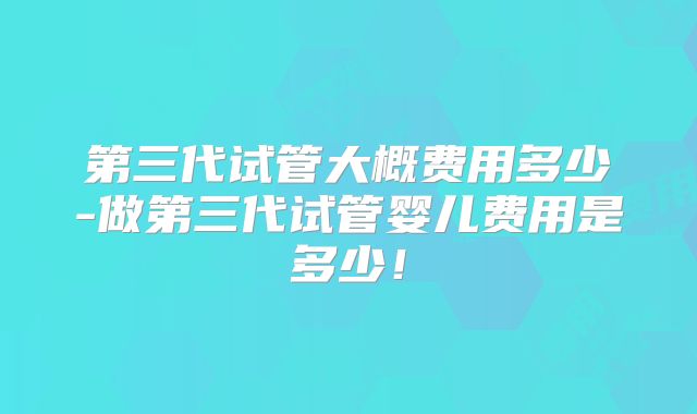 第三代试管大概费用多少-做第三代试管婴儿费用是多少!