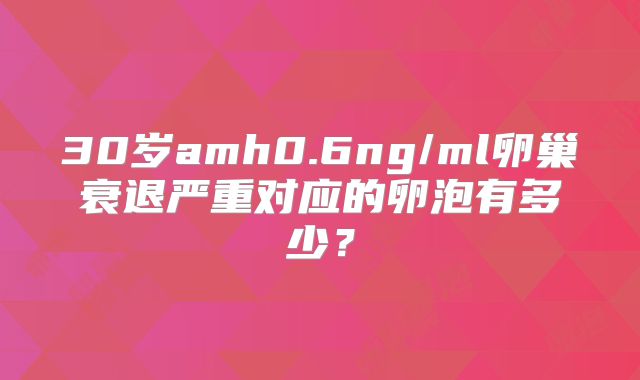 30岁amh0.6ng/ml卵巢衰退严重对应的卵泡有多少？