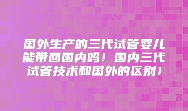 国外生产的三代试管婴儿能带回国内吗！国内三代试管技术和国外的区别！