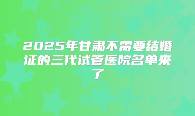 2025年甘肃不需要结婚证的三代试管医院名单来了