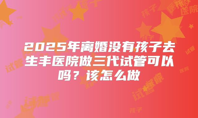 2025年离婚没有孩子去生丰医院做三代试管可以吗?该怎么做