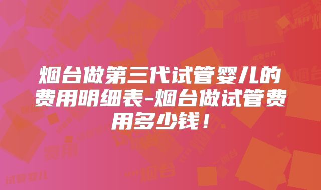 烟台做第三代试管婴儿的费用明细表-烟台做试管费用多少钱!