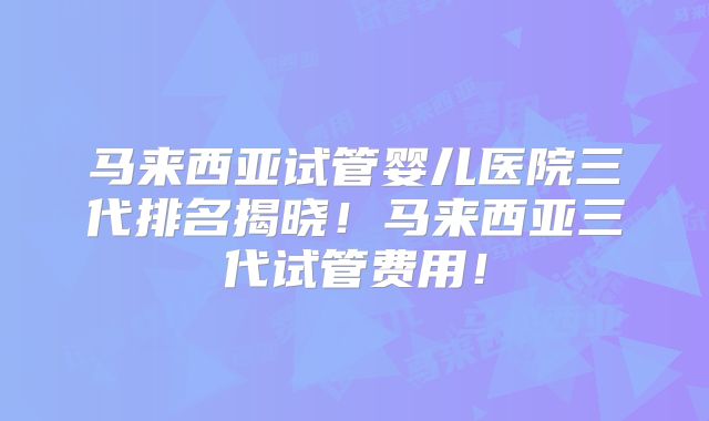 马来西亚试管婴儿医院三代排名揭晓！马来西亚三代试管费用！