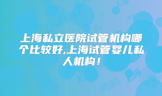 上海私立医院试管机构哪个比较好,上海试管婴儿私人机构！