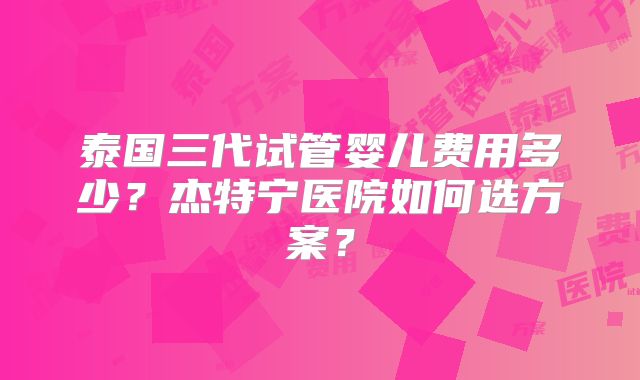 泰国三代试管婴儿费用多少?杰特宁医院如何选方案?