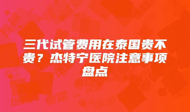 三代试管费用在泰国贵不贵?杰特宁医院注意事项盘点