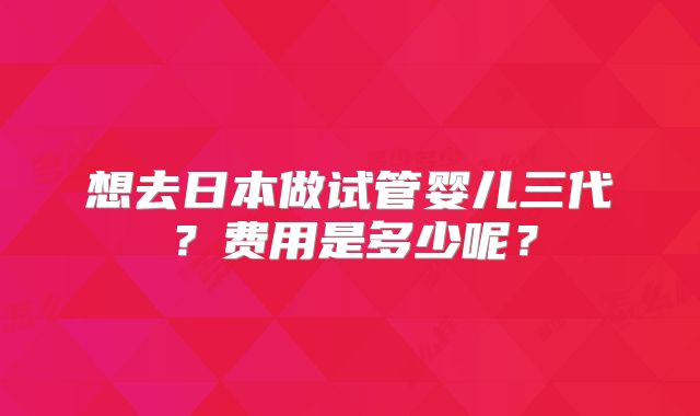 想去日本做试管婴儿三代?费用是多少呢?