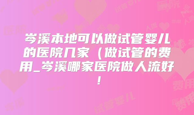 岑溪本地可以做试管婴儿的医院几家（做试管的费用_岑溪哪家医院做人流好！