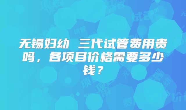 无锡妇幼 三代试管费用贵吗，各项目价格需要多少钱？
