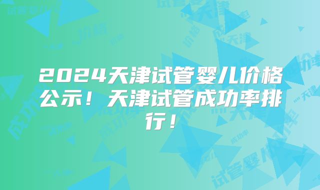 2024天津试管婴儿价格公示!天津试管成功率排行!