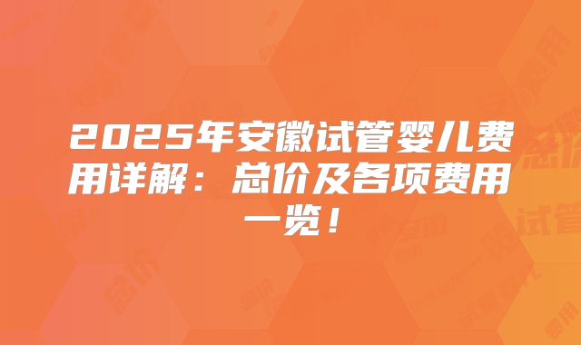 2025年安徽试管婴儿费用详解:总价及各项费用一览!