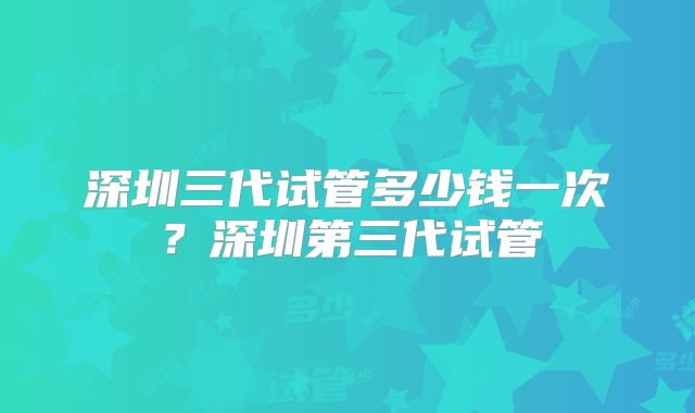 深圳三代试管多少钱一次？深圳第三代试管