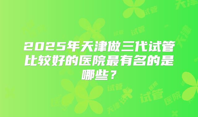 2025年天津做三代试管比较好的医院最有名的是哪些?