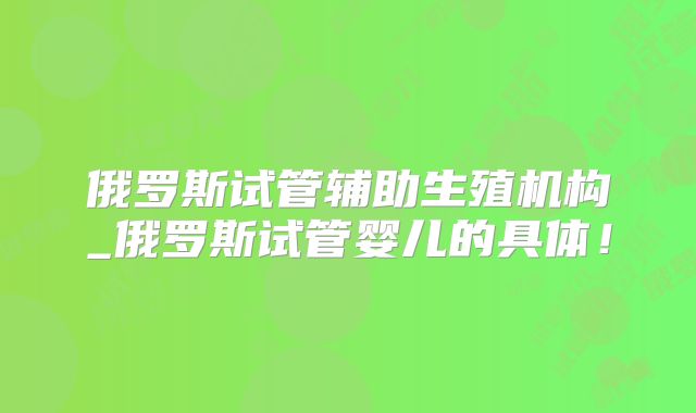 俄罗斯试管辅助生殖机构_俄罗斯试管婴儿的具体！