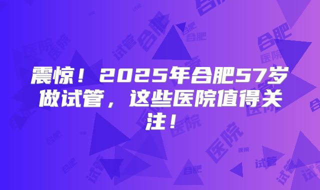 震惊！2025年合肥57岁做试管，这些医院值得关注！