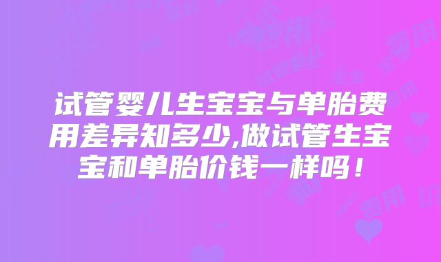 试管婴儿生宝宝与单胎费用差异知多少,做试管生宝宝和单胎价钱一样吗!